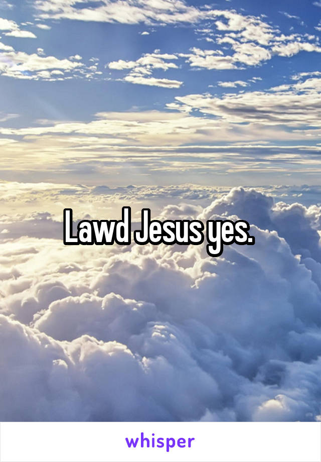 Lawd Jesus yes. 