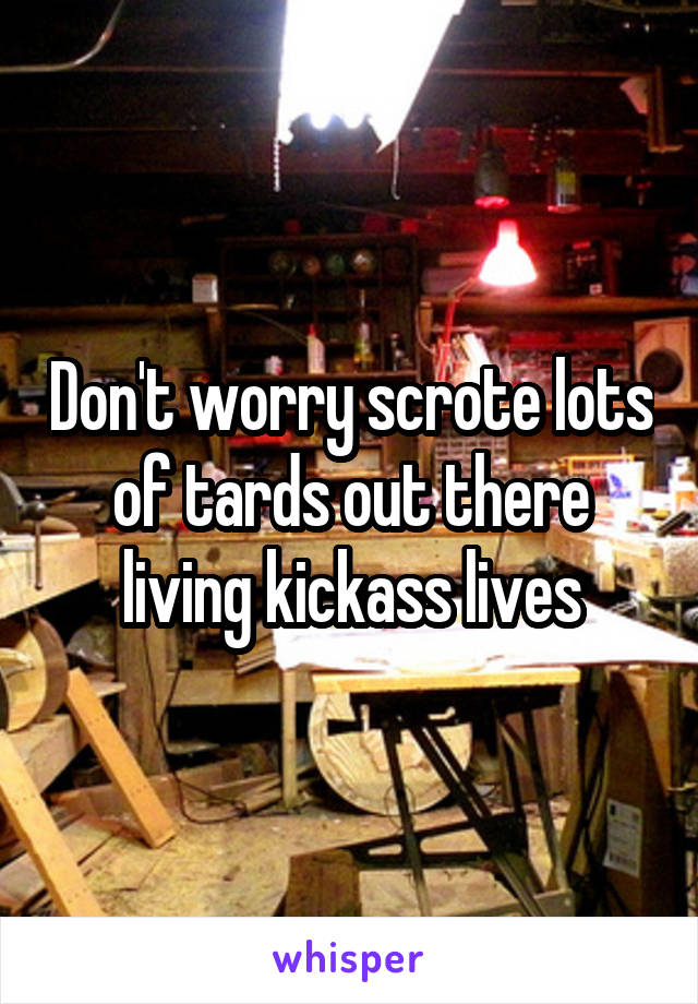 Don't worry scrote lots of tards out there living kickass lives