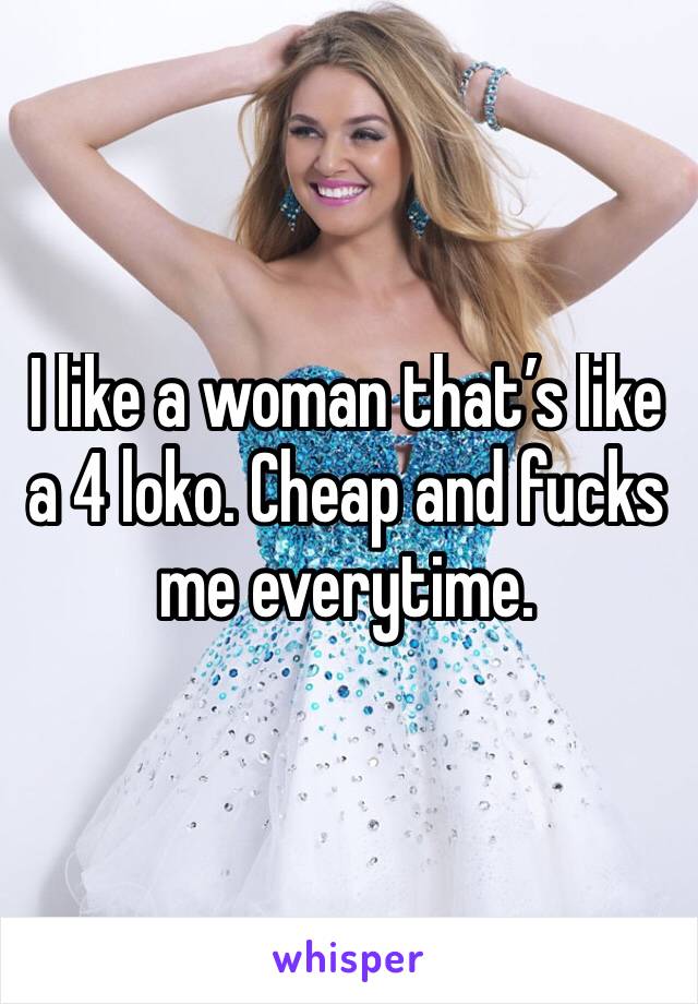 I like a woman that’s like a 4 loko. Cheap and fucks me everytime.