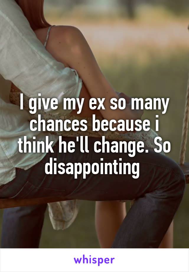 I give my ex so many chances because i think he'll change. So disappointing 