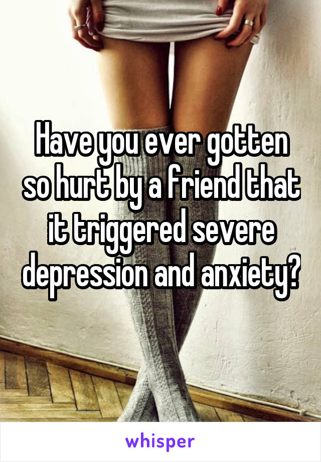 Have you ever gotten so hurt by a friend that it triggered severe depression and anxiety? 