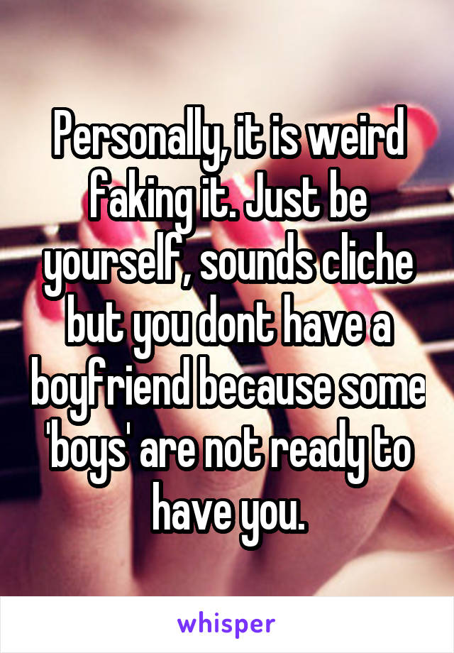 Personally, it is weird faking it. Just be yourself, sounds cliche but you dont have a boyfriend because some 'boys' are not ready to have you.