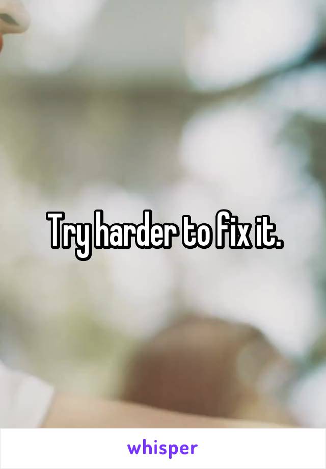 Try harder to fix it.