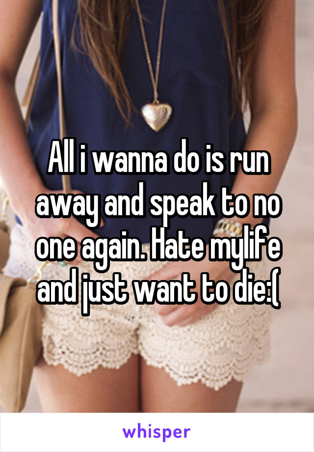 All i wanna do is run away and speak to no one again. Hate mylife and just want to die:(