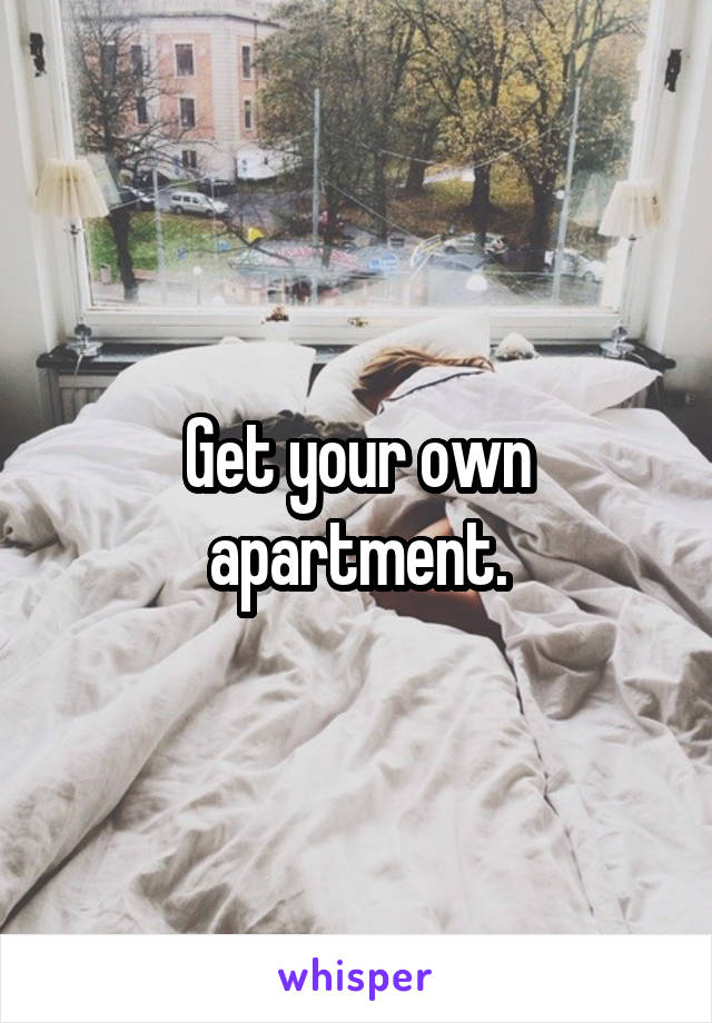 Get your own apartment.