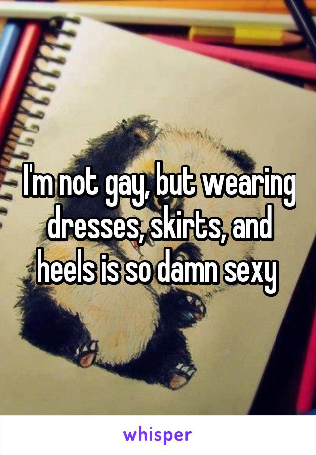 I'm not gay, but wearing dresses, skirts, and heels is so damn sexy 
