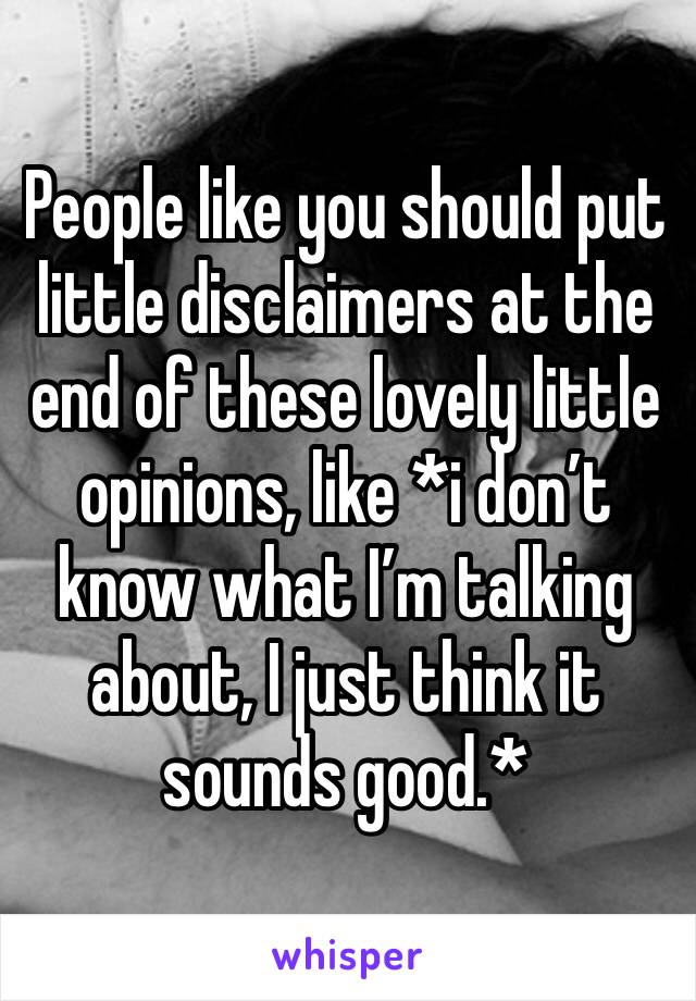 People like you should put little disclaimers at the end of these lovely little opinions, like *i don’t know what I’m talking about, I just think it sounds good.*