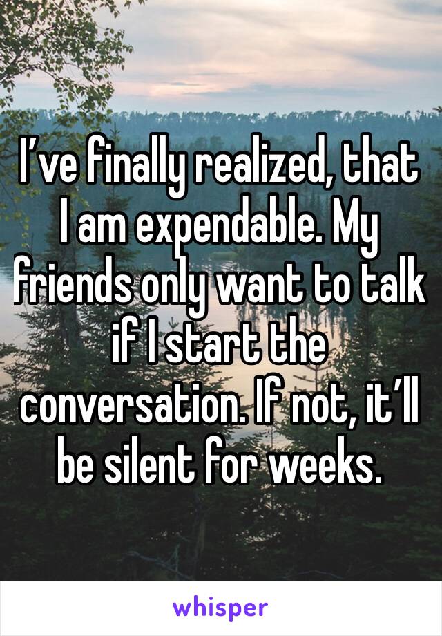 I’ve finally realized, that I am expendable. My friends only want to talk if I start the conversation. If not, it’ll be silent for weeks.