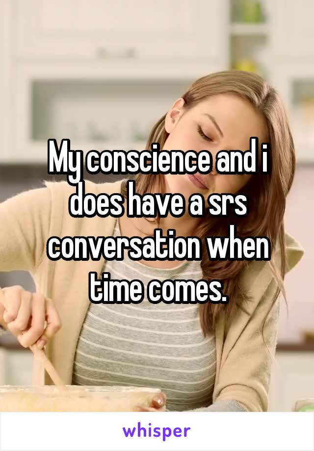 My conscience and i does have a srs conversation when time comes.