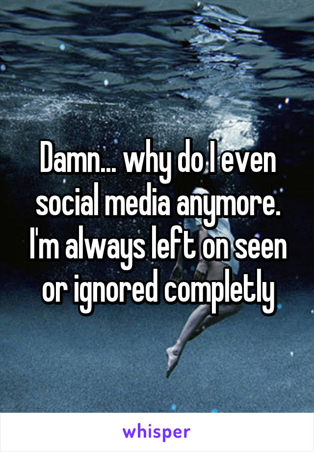 Damn... why do I even social media anymore. I'm always left on seen or ignored completly