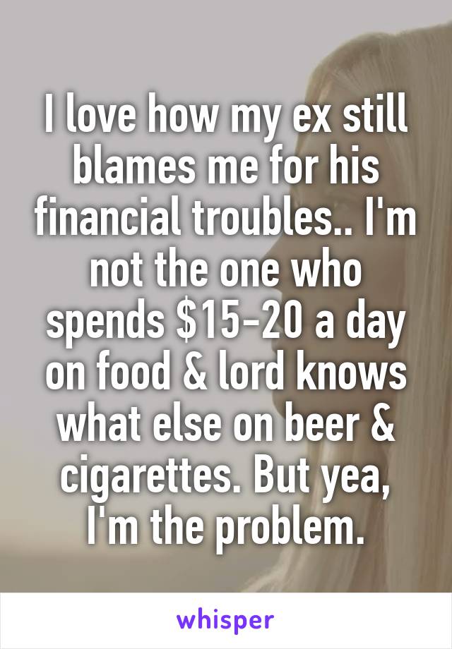 I love how my ex still blames me for his financial troubles.. I'm not the one who spends $15-20 a day on food & lord knows what else on beer & cigarettes. But yea, I'm the problem.