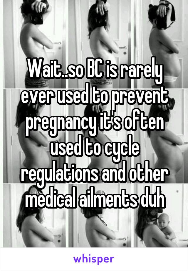 Wait..so BC is rarely ever used to prevent pregnancy it's often used to cycle regulations and other medical ailments duh