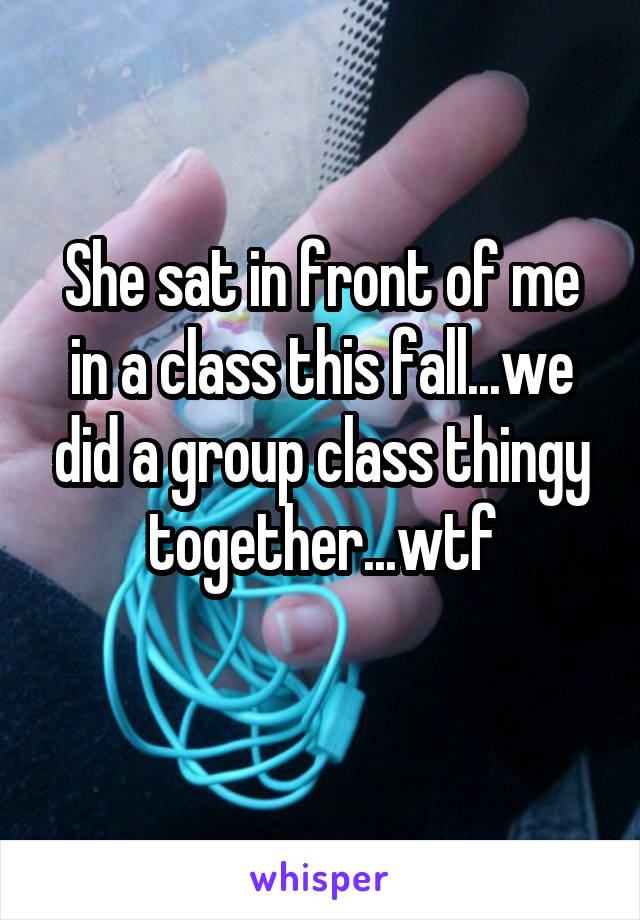 She sat in front of me in a class this fall...we did a group class thingy together...wtf
