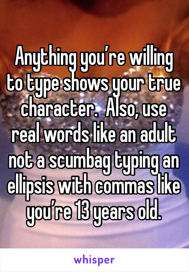 Anything you’re willing to type shows your true character.  Also, use real words like an adult not a scumbag typing an ellipsis with commas like you’re 13 years old. 