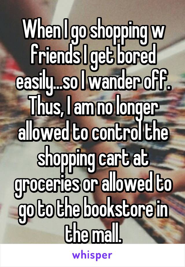 When I go shopping w friends I get bored easily...so I wander off. Thus, I am no longer allowed to control the shopping cart at groceries or allowed to go to the bookstore in the mall.