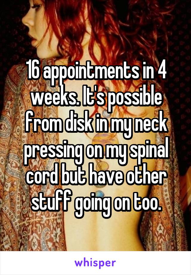 16 appointments in 4 weeks. It's possible from disk in my neck pressing on my spinal cord but have other stuff going on too.