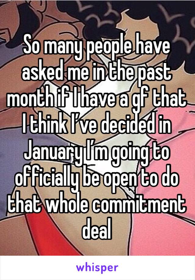 So many people have asked me in the past month if I have a gf that I think I’ve decided in January I’m going to officially be open to do that whole commitment deal
