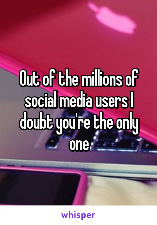 Out of the millions of social media users I doubt you're the only one