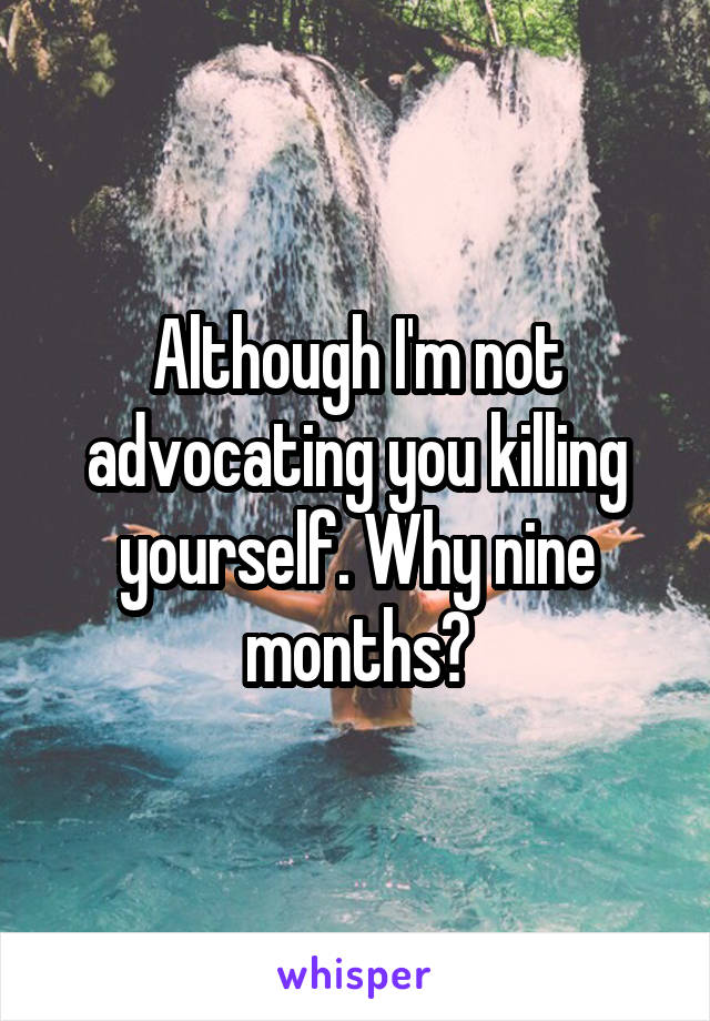 Although I'm not advocating you killing yourself. Why nine months?