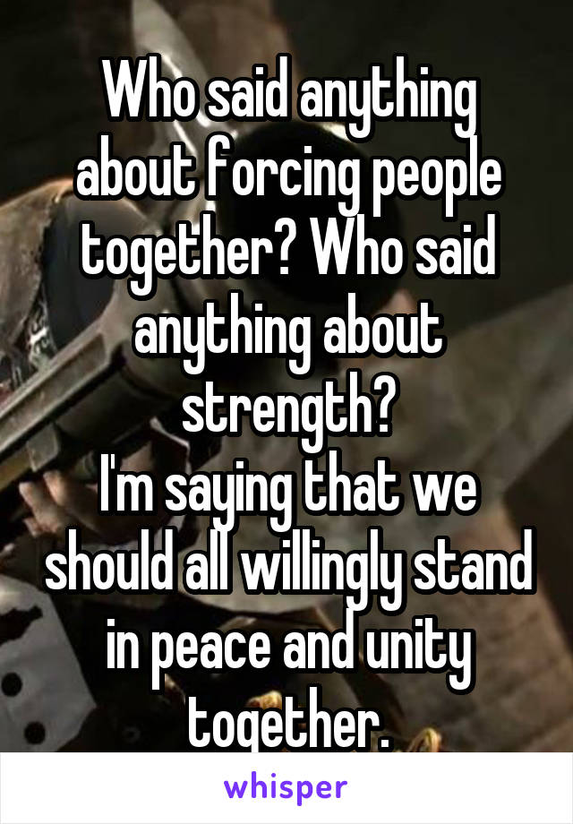 Who said anything about forcing people together? Who said anything about strength?
I'm saying that we should all willingly stand in peace and unity together.