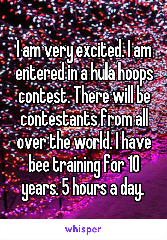 I am very excited. I am entered in a hula hoops contest. There will be contestants from all over the world. I have bee training for 10 years. 5 hours a day. 