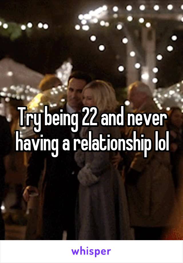 Try being 22 and never having a relationship lol