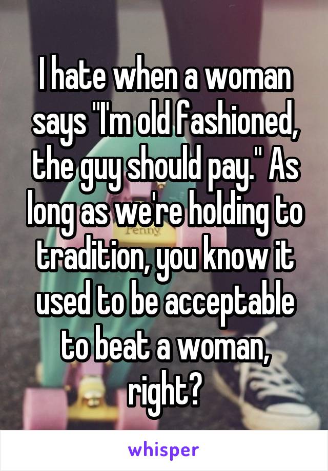I hate when a woman says "I'm old fashioned, the guy should pay." As long as we're holding to tradition, you know it used to be acceptable to beat a woman, right?