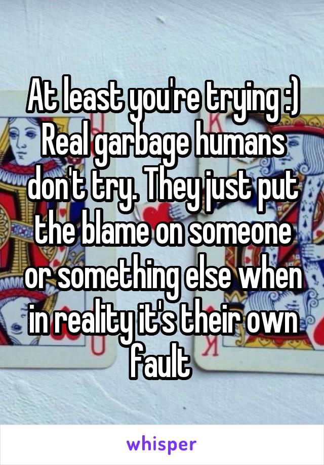 At least you're trying :) Real garbage humans don't try. They just put the blame on someone or something else when in reality it's their own fault 