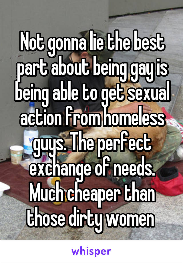 Not gonna lie the best part about being gay is being able to get sexual action from homeless guys. The perfect exchange of needs. Much cheaper than those dirty women 