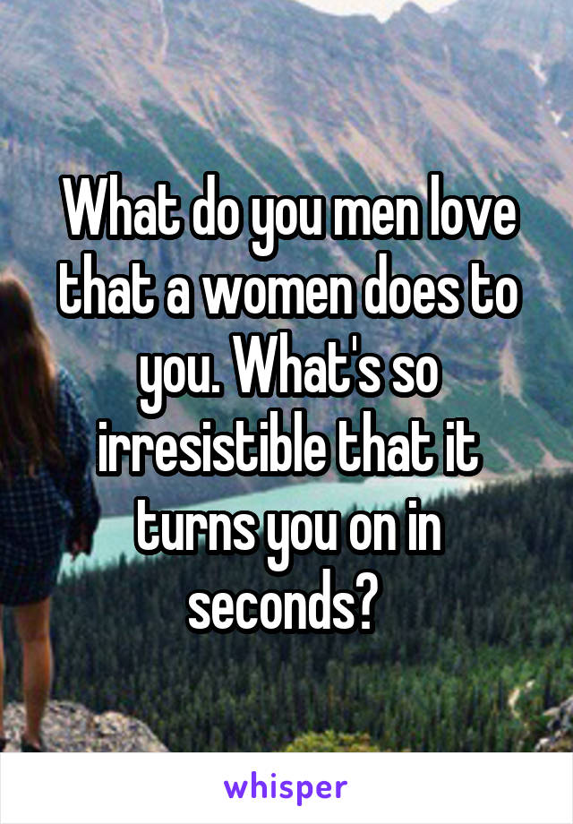 What do you men love that a women does to you. What's so irresistible that it turns you on in seconds? 