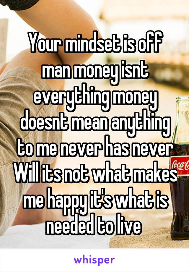 Your mindset is off man money isnt everything money doesnt mean anything to me never has never Will its not what makes me happy it's what is needed to live 