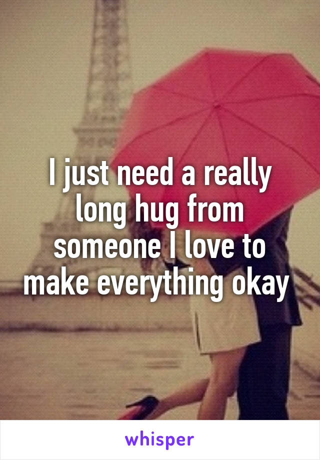 I just need a really long hug from someone I love to make everything okay 