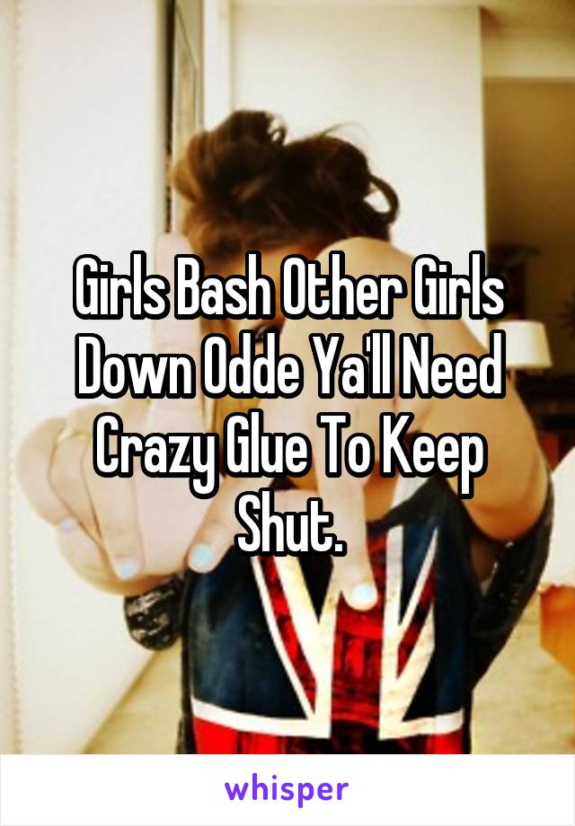 Girls Bash Other Girls Down Odde Ya'll Need Crazy Glue To Keep Shut.