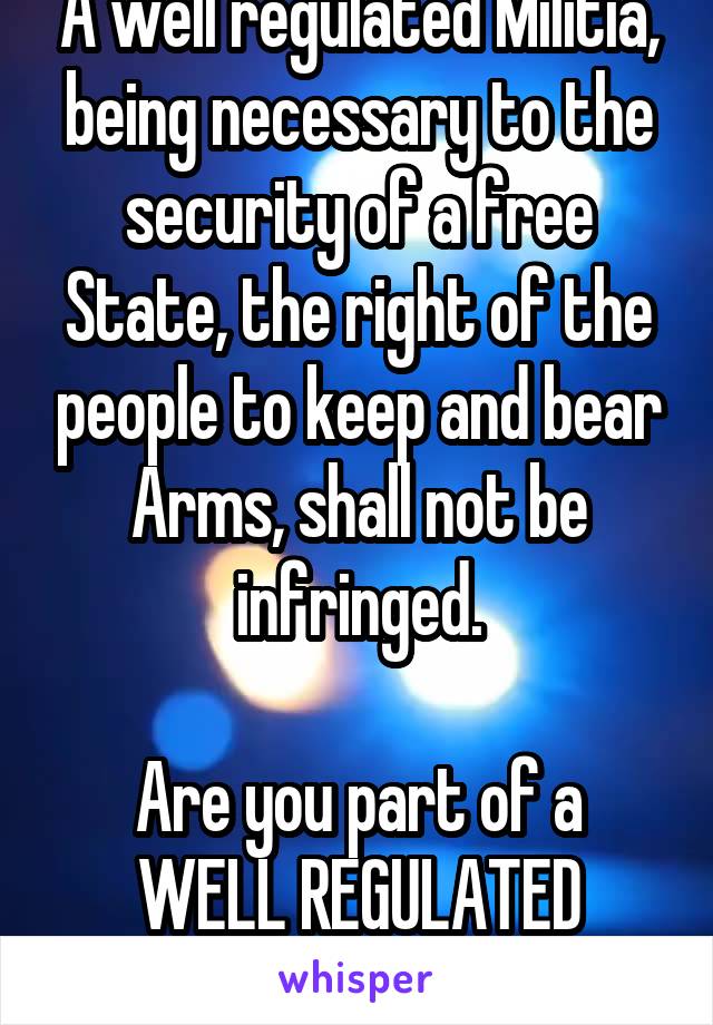 A well regulated Militia, being necessary to the security of a free State, the right of the people to keep and bear Arms, shall not be infringed.

Are you part of a WELL REGULATED MILITIA?