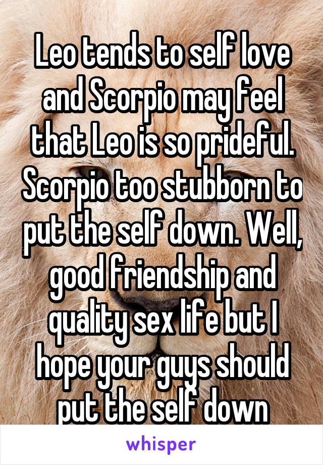 Leo tends to self love and Scorpio may feel that Leo is so prideful. Scorpio too stubborn to put the self down. Well, good friendship and quality sex life but I hope your guys should put the self down