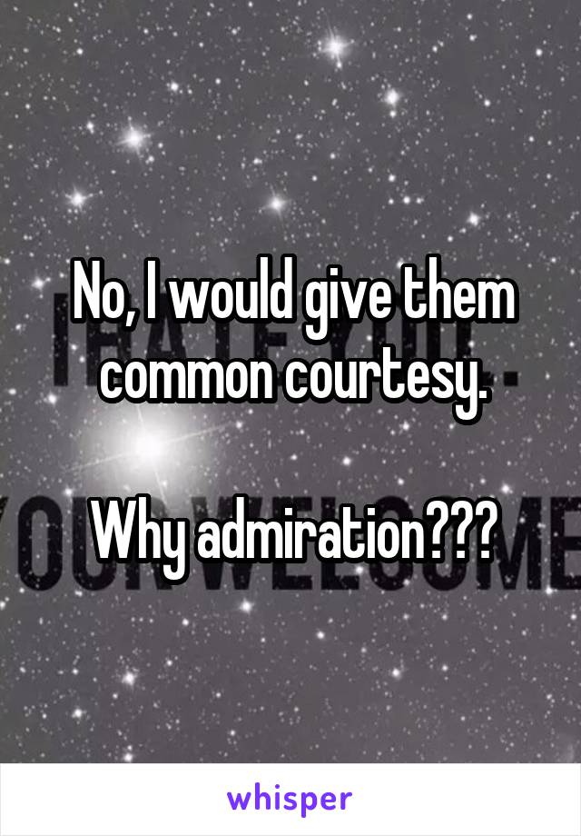 No, I would give them common courtesy.

Why admiration???