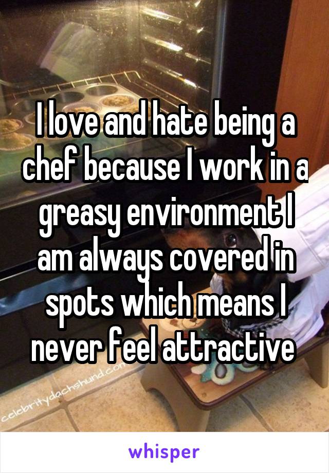 I love and hate being a chef because I work in a greasy environment I am always covered in spots which means I never feel attractive 
