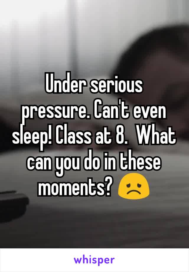 Under serious pressure. Can't even sleep! Class at 8.  What can you do in these moments? 😞