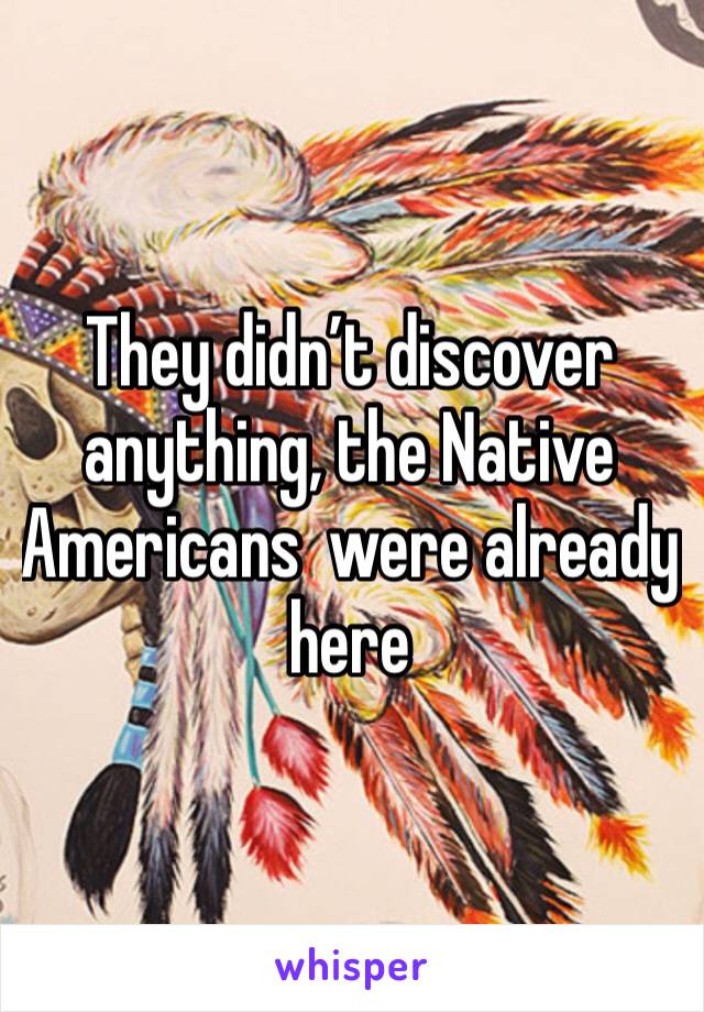 They didn’t discover anything, the Native Americans  were already here 
