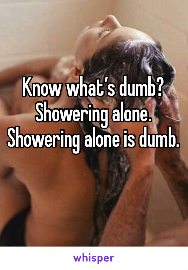 Know what’s dumb? Showering alone. Showering alone is dumb. 