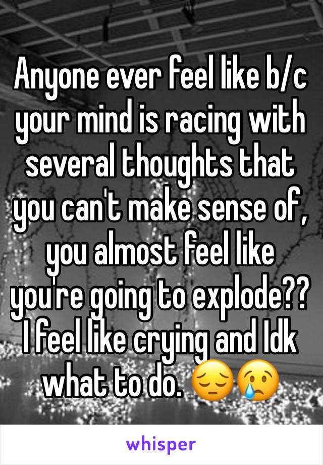 Anyone ever feel like b/c your mind is racing with several thoughts that you can't make sense of, you almost feel like you're going to explode?? I feel like crying and Idk what to do. 😔😢