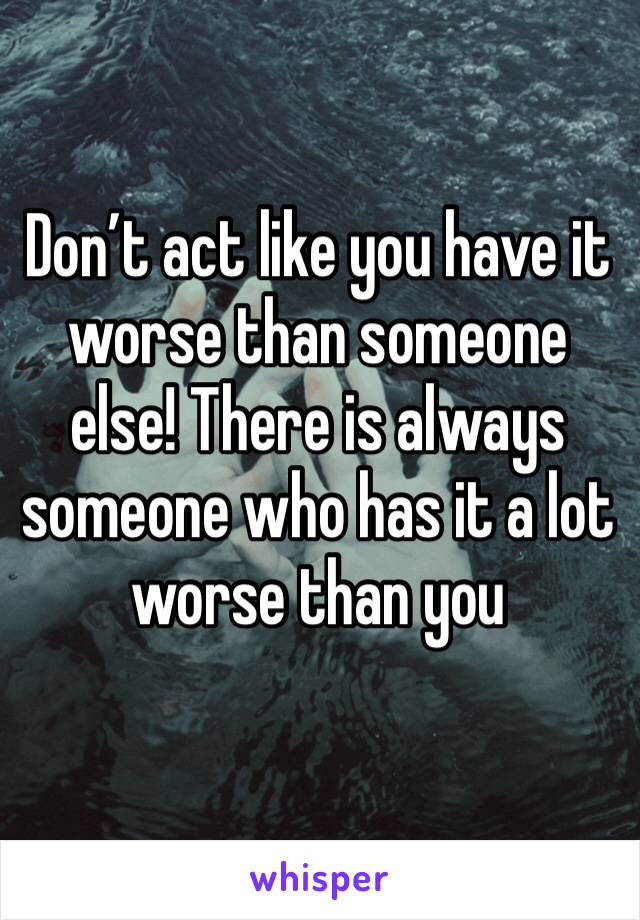 Don’t act like you have it worse than someone else! There is always someone who has it a lot worse than you