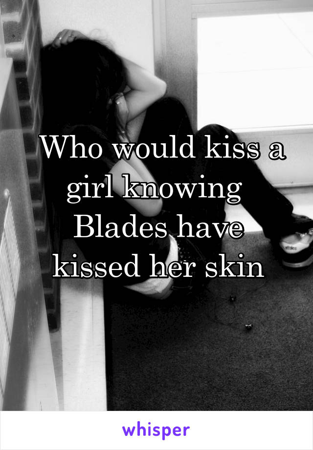  Who would kiss a girl knowing 
Blades have kissed her skin
