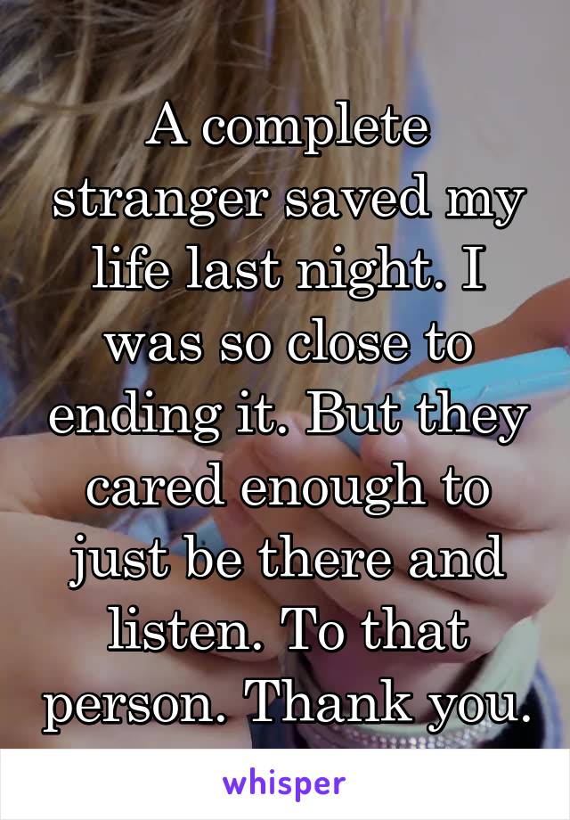 A complete stranger saved my life last night. I was so close to ending it. But they cared enough to just be there and listen. To that person. Thank you.