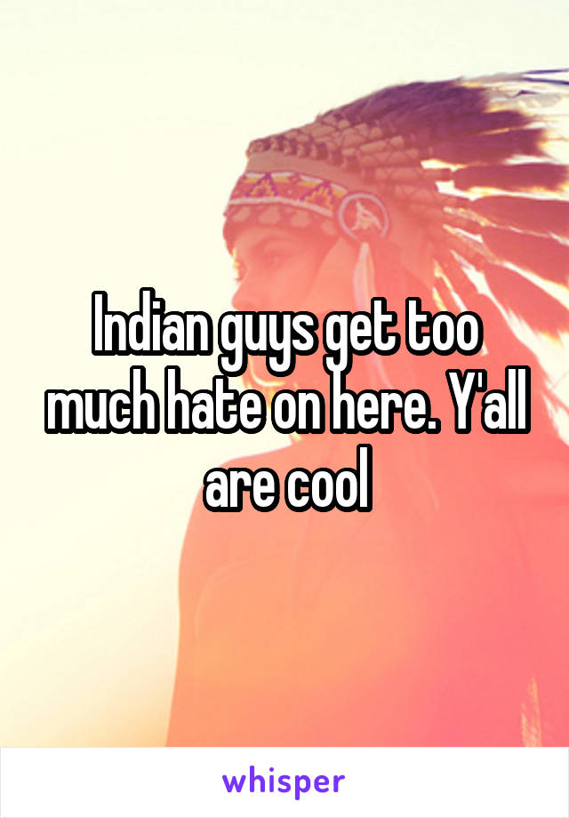 Indian guys get too much hate on here. Y'all are cool