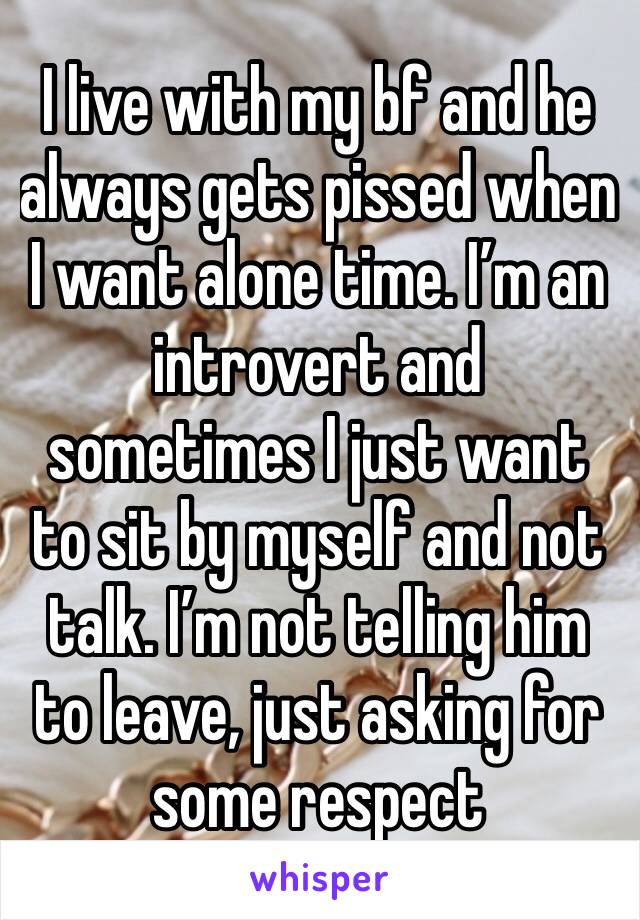I live with my bf and he always gets pissed when I want alone time. I’m an introvert and sometimes I just want to sit by myself and not talk. I’m not telling him to leave, just asking for some respect