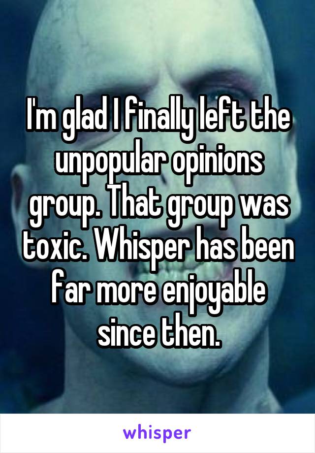 I'm glad I finally left the unpopular opinions group. That group was toxic. Whisper has been far more enjoyable since then.