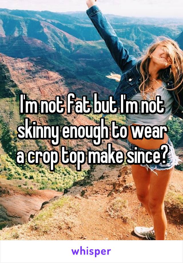I'm not fat but I'm not skinny enough to wear a crop top make since?