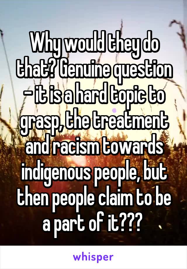 Why would they do that? Genuine question - it is a hard topic to grasp, the treatment and racism towards indigenous people, but then people claim to be a part of it??? 