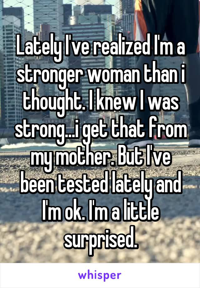 Lately I've realized I'm a stronger woman than i thought. I knew I was strong...i get that from my mother. But I've been tested lately and I'm ok. I'm a little surprised.